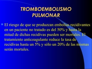 TROMBOEMBOLISMO PULMONAR El riesgo de que se produzcan embolias recidivantes en un paciente no tratado es del 50% y hasta la mitad de dichas recidivas pueden ser mortales. El tratamiento anticoagulante reduce la tasa de recidivas hasta un 5% y sólo un 20% de las mismas serán mortales.   