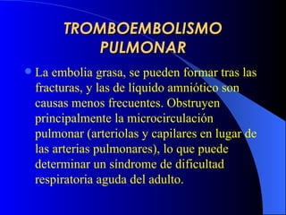 TROMBOEMBOLISMO PULMONAR L a   e mbol ia  grasa, se pueden formar tras las fracturas, y l a s de líquido amniótico son causas menos frecuentes. Obstruyen principalmente la microcirculación pulmonar (arteriolas y capilares en lugar de las arterias pulmonares), lo que puede determinar un síndrome de  dificultad  respiratori a   aguda  del adulto . 