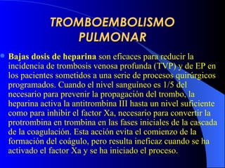 TROMBOEMBOLISMO PULMONAR B ajas dosis de heparina   son  eficaces para reducir la incidencia de trombosis venosa profunda (TVP) y de EP en los pacientes sometidos a una serie de procesos quirúrgicos programados. Cuando el nivel sanguíneo es 1/5 del necesario para prevenir la propagación del trombo, la heparina activa la antitrombina III hasta un nivel suficiente como para inhibir el factor Xa, necesario para convertir la protrombina en trombina en las fases iniciales de la cascada de la coagulación. Esta acción evita el comienzo de la formación del coágulo, pero resulta ineficaz cuando se ha activado el factor Xa y se ha iniciado el proceso.   