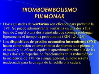 TROMBOEMBOLISMO PULMONAR D osis ajustadas de  warfarina  son  eficaces para prevenir  la  TVP. Se puede administrar la warfarina en una dosis fija baja de 2 mg/d o una dosis ajustada que consiga prolongar ligeramente el tiempo de protrombina ( R IN 1,5 a 2,0).   Los  dispositivos de presión neumática intermitente  ( PNI )   hacen  compresión externa rítmica de piernas o de piernas y el muslo y su eficacia equivale aproximadamente a la de las bajas dosis de heparina no fraccionadas en la reducción de la incidencia de TVP en cirugía general, aunque resulta inadecuada para la cirugía de la rodilla o la cadera.   