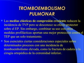 TROMBOEMBOLISMO PULMONAR Las  medias elásticas de compresión creciente  reducen la incidencia de TVP  pero  se desconoce su efecto protector sobre el EP. Sin embargo, combinar su uso con otras medidas profilácticas aporta n  una mejor protección contra el  TEP  que un solo tratamiento.   Son esenciales ciertas consideraciones especiales sobre determinados procesos con una incidencia de tromboembolismo elevada, como la fractura de cadera o la cirugía ortopédica de la extremidad inferior .   