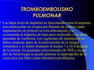 TROMBOEMBOLISMO PULMONAR L as bajas dosis de heparina no fraccionada como la aspirina ,   son  inadecuadas en cirugía por fractura de cadera o para implantación de prótesis en esta articulación y se recomienda la heparina de bajo peso molecular o las dosis ajustadas de warfarina. Los regímenes de tratamiento se deben empezar antes de la intervención en la cirugía ortopédica y se deben mantener al menos 7 a 10 d después de la misma. En pacientes seleccionados de  TEP  y  riesgo alto de  hemorragia se puede plantear la interrupción  d e la vena cava con filtro como alternativa profiláctica.   