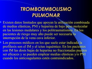 TROMBOEMBOLISMO PULMONAR Existen datos limitados que apoyan la utilización combinada de medias elásticas, PNI y heparina de bajo peso molecular en las lesiones medulares y los politraumatismos. En los pacientes de riesgo muy alto puede ser necesaria la interrupción de la vena cava inferior.   Los procesos médicos en los que suele estar indicada la profilaxis son el IM y el ictus isquémico. En los pacientes con IM las dosis bajas de heparina no fraccionadas pueden ser eficaces y se pueden emplear medias elásticas y/o PNI cuando los anticoagulantes estén contraindicados.  