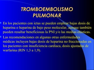 TROMBOEMBOLISMO PULMONAR En los pacientes con ictus se pueden emplear bajas dosis de heparina o heparina de bajo peso molecular, aunque también pueden resultar beneficiosas la PNI y/o las medias elásticas.   Las recomendaciones en algunas otras enfermedades médicas incluyen bajas dosis de heparina no fraccionadas en los pacientes con insuficiencia cardíaca, dosis ajustadas de warfarina ( R IN 1,3 a 1,9) .   