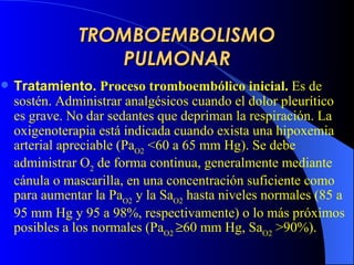 TROMBOEMBOLISMO PULMONAR Tratamiento .   Proceso tromboembólico inicial.   E s de sostén.  A dministra r  analgésicos cuando el dolor pleurítico es grave.  No dar  sedantes  que depriman la respiración . La oxigenoterapia está indicada cuando exista una hipoxemia arterial apreciable (Pa O2  <60 a 65 mm Hg). Se debe administrar O 2  de forma continua, generalmente mediante cánula o mascarilla, en una concentración suficiente como para aumentar la Pa O2  y la Sa O2  hasta niveles normales (85 a 95 mm Hg y 95 a 98%, respectivamente) o lo más próximos posibles a los normales (Pa O2   60 mm Hg, Sa O2  >90%).   