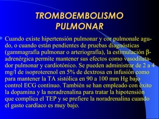 TROMBOEMBOLISMO PULMONAR Cuando existe  hipertensión pulmonar y cor pulmonale agu - do,  o  cuando están pendientes de pruebas diagnósticas (gammagrafía pulmonar o arteriografía), la estimulación   -adrenérgica permite mantener sus efectos como vasodilata - dor pulmonar y cardiotónico. Se pueden administrar de 2 a 4 mg/l de isoproterenol en 5% de  dextrosa  en infusión como para mantener la TA sistólica en 90 a 100 mm Hg bajo control ECG continuo. También se han empleado con éxito la dopamina y la noradrenalina para tratar la hipotensión que complica  e l  TEP  y se prefiere la noradrenalina cuando el gasto cardíaco es muy bajo.  