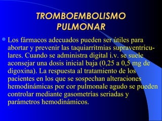 TROMBOEMBOLISMO PULMONAR Los fármacos adecuados pueden ser útiles para abortar y prevenir las taquiarritmias supraventricu - lares. Cuando se administra digital i.v. se suele aconsejar una dosis inicial baja (0,25 a 0,5 mg de digoxina). La respuesta al tratamiento de los pacientes en los que se sospechan alteraciones hemodinámicas por cor pulmonale agudo se pueden controlar mediante gasometrías seriadas y parámetros hemodinámicos.  