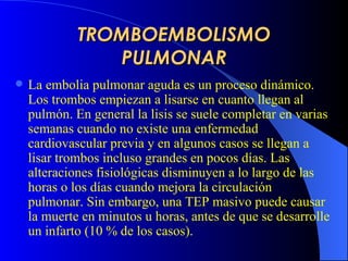 TROMBOEMBOLISMO PULMONAR La embolia pulmonar aguda es un proceso dinámico. Los trombos empiezan a lisarse en cuanto llegan al pulmón. En general la lisis se suele completar en varias semanas cuando no existe una enfermedad cardiovascular previa y en algunos casos se llegan a lisar trombos incluso grandes en pocos días. Las alteraciones fisiológicas disminuyen a lo largo de las horas o los días cuando mejora la circulación pulmonar. Sin embargo, una  TEP  masiv o  puede causar la muerte en minutos u horas, antes de que se desarrolle un infarto  (10 % de los casos) .  