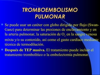 TROMBOEMBOLISMO PULMONAR Se puede usar un catéter con globo dirigido por flujo (Swan-Ganz) para determinar las presiones de enclavamiento y en la arteria pulmonar, la saturación de O 2  en la sangre venosa mixta y/o su contenido, así como el gasto cardíaco mediante técnica de termodilución.   Después de TEP  masiva.  El tratamiento puede incluir el tratamiento trombolítico o la embolectomía pulmonar.   