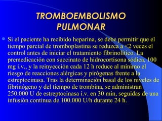 TROMBOEMBOLISMO PULMONAR Si el paciente ha recibido heparina, se debe permitir que el tiempo parcial de tromboplastina se reduzca a <2 veces el control antes de iniciar el tratamiento fibrinolítico. La premedicación con succinato de hidrocortisona sódica, 100 mg i.v., y la reinyección cada 12 h reduce al mínimo el riesgo de reacciones alérgicas y pirógenas frente a la estreptocinasa. Tras la determinación basal de los niveles de fibrinógeno y del tiempo de trombina, se administran 250.000 U de estreptocinasa i.v. en 30 min, seguidas de una infusión continua de 100.000 U/h durante 24 h.  
