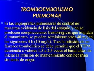 TROMBOEMBOLISMO PULMONAR Si las angiografías pulmonares de control no muestran evidencia de lisis del coágulo y no se producen complicaciones hemorrágicas que impidan el tratamiento, se pueden administrar otros 40 mg en las siguientes 4 h (10 mg/h). Tras la infusión de un fármaco trombolítico se debe permitir que el TTPA descienda a valores 1,5 a 2,5 veces el basal antes de iniciar la infusión de mantenimiento con heparina sin dosis de carga.   