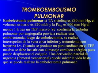 TROMBOEMBOLISMO PULMONAR E mbolectomía pulmonar   si  TA sistólica es   90 mm Hg, el volumen urinario es   20 ml/h y la Pa O2  es   60 mm Hg al menos 1 h tras un  TEP  masiv o . Se  confirma la embolia pulmonar  por  angiografía  previa a  realizar una embolectomía;  luego  de embolectomía, se realiza interrupción de la vena cava inferior y tratamiento con heparina i.v. Cuando se produce un par o  cardíac o  en el  TEP  masiva  se debe insistir con el masaje cardíaco enérgico pues puede desplazarse el coágulo .  U na derivación parcial de urgencia (femoral venoarterial) puede salvar la vida hasta que se pueda realizar la embolectomía pulmonar.   