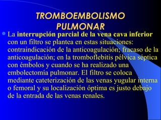 TROMBOEMBOLISMO PULMONAR La  interrupción parcial de la vena cava inferior  con un filtro se plantea en  estas  situaciones: contraindicación de la anticoagulación;  fracaso de la  anticoagulación; en la tromboflebitis pélvica séptica con émbolos y cuando se ha realizado una embolectomía pulmonar. El filtro se coloca mediante cateterización de las venas yugular interna o femoral y su localización óptima es justo debajo de la entrada de las venas renales.  