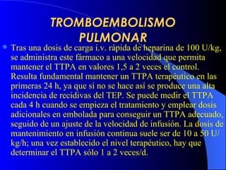 TROMBOEMBOLISMO PULMONAR Tras una dosis de carga i.v. rápida de heparina de 100 U/kg, se administra este fármaco a una velocidad que permita mantener el TTPA en valores 1,5 a 2 veces el control. Resulta fundamental mantener un TTPA terapéutico en las primeras 24 h, ya que si no se hace así se produce una alta incidencia de recidivas del  TEP . Se puede medir el TTPA cada 4 h cuando se empieza el tratamiento y emplear dosis adicionales en embolada para conseguir un TTPA adecuado, seguido de un ajuste de la velocidad de infusión. La dosis de mantenimiento en infusión continua suele ser de 10 a 50 U/kg/h; una vez establecido el nivel terapéutico, hay que determinar el TTPA sólo 1 a 2 veces/d.   