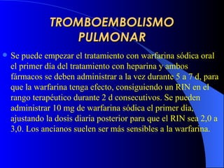 TROMBOEMBOLISMO PULMONAR Se puede empezar el tratamiento con warfarina sódica oral el primer día del tratamiento con heparina y ambos fármacos se deben administrar a la vez durante 5 a 7 d, para que la warfarina tenga efecto, consiguiendo un  R IN en el rango terapéutico durante 2 d consecutivos. Se pueden administrar 10 mg de warfarina sódica el primer día, ajustando la dosis diaria posterior para que el  R IN sea 2,0 a 3,0. Los ancianos suelen ser más sensibles a la warfarina.   