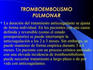 TROMBOEMBOLISMO PULMONAR La duración del tratamiento anticoagulante se ajusta de forma individual. En los pacientes con una causa definida y reversible (como el estado postoperatorio) se puede interrumpir la anticoagulación a los 2 a 3 meses. Sin embargo, se puede mantener de forma empírica durante 3 a 6 meses. Un paciente con un proceso crónico asociado con una elevada incidencia de tromboembolismo puede necesitar tratamiento a largo plazo o de por vida con anticoagulantes.       