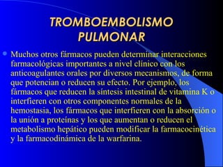TROMBOEMBOLISMO PULMONAR Muchos otros fármacos pueden determinar interacciones farmacológicas importantes a nivel clínico con los anticoagulantes orales por diversos mecanismos, de forma que potencian o reducen su efecto. Por ejemplo, los fármacos que reducen la síntesis intestinal de vitamina K o interfieren con otros componentes normales de la hemostasia, los fármacos que interfieren con la absorción o la unión a proteínas y los que aumentan o reducen el metabolismo hepático pueden modificar la farmacocinética y la farmacodinámica de la warfarina.  