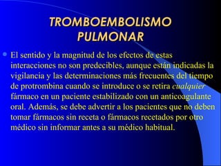 TROMBOEMBOLISMO PULMONAR El sentido y la magnitud de los efectos de estas interacciones no son predecibles, aunque están indicadas la vigilancia y las determinaciones más frecuentes del tiempo de protrombina cuando se introduce o se retira  cualquier  fármaco en un paciente estabilizado con un anticoagulante oral. Además, se debe advertir a los pacientes que no deben tomar fármacos sin receta o fármacos recetados por otro médico sin informar antes a su médico habitual.   