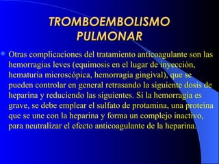 TROMBOEMBOLISMO PULMONAR Otras complicaciones del tratamiento anticoagulante son las hemorragias leves (equimosis en el lugar de inyección, hematuria microscópica, hemorragia gingival), que se pueden controlar en general retrasando la siguiente dosis de heparina y reduciendo las siguientes. Si la hemorragia es grave, se debe emplear el sulfato de protamina, una proteína que se une con la heparina y forma un complejo inactivo, para neutralizar el efecto anticoagulante de la heparina. 