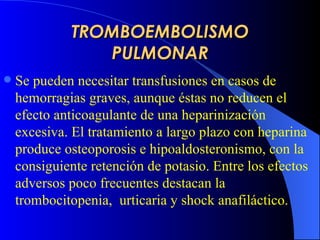 TROMBOEMBOLISMO PULMONAR Se pueden necesitar transfusiones en casos de hemorragias graves, aunque éstas no reducen el efecto anticoagulante de una heparinización excesiva. El tratamiento a largo plazo con heparina produce osteoporosis e hipoaldosteronismo, con la consiguiente retención de potasio. Entre los efectos adversos poco frecuentes destacan la trombocitopenia,  urticaria y shock anafiláctico.   