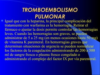 TROMBOEMBOLISMO PULMONAR Igual que con la heparina, la principal complicación del tratamiento con warfarina es la hemorragia. Retirar el fármaco o ajustar la dosis permite controlar las hemorragias leves. Cuando las hemorragias son graves, se pueden administrar de 5 a 25 mg (en menos ocasiones hasta 50 mg) de vitamina K parenteral. En hemorragias graves que determinan situaciones de urgencia se pueden normalizar los factores de la coagulación administrando de 200 a 500 ml de sangre fresca o plasma fresco congelado o administrando el complejo del factor IX por vía parenteral.  