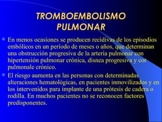 TROMBOEMBOLISMO PULMONAR En menos ocasiones se producen recidivas de los episodios embólicos en un período de meses o años, que determinan una obstrucción progresiva de la arteria pulmonar con hipertensión pulmonar crónica, disnea progresiva y cor pulmonale  crónico .   El riesgo aumenta en las personas con determinadas alteraciones hematológicas, en pacientes inmovilizados y en los intervenidos para implante de una prótesis de cadera o rodilla. En muchos pacientes no se reconocen factores predisponentes . 