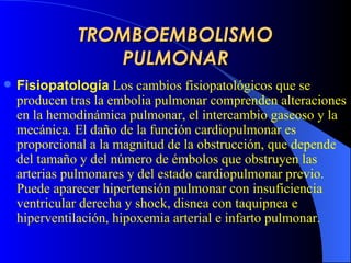 TROMBOEMBOLISMO PULMONAR Fisiopatología   Los cambios fisiopatológicos que se producen tras la embolia pulmonar comprenden alteraciones en la hemodinámica pulmonar, el intercambio gaseoso y la mecánica. El  daño   d e la función cardiopulmonar es proporcional a la magnitud de la obstrucción, que depende del tamaño y del número de émbolos que obstruyen las arterias pulmonares y del estado cardiopulmonar  previo .  Puede aparecer hi pertensión pulmonar con insuficiencia ventricular derecha y shock, disnea con taquipnea e hiperventilación, hipoxemia arterial e infarto pulmonar.   