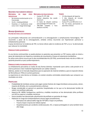 [UNIDAD DE CARDIOLOGÍA] Universidad de La Frontera
11
RESUMEN TRATAMIENTO MÉDICO
HEPARINA DE BAJO PESO
MOLECULAR
 No necesita monitorización v/s la
fraccionada
 Vía SC, > biodisponibilidad
 Pacientes c/ Insuficiencia renal
(crea >2.5) > riesgo hemorragia
HEPARINA NO FRACCIONADA
 Evaluar PT, PTT, INR
 Evaluar plaquetas (las puede
disminuir)
 En bolos de infusión continua
para prolongar PTT hasta 2.5x
 700-1000 unidades x hora
(evaluar a las 6hr)
TACO
 3-5 días después de heparina
 5 días después de iniciado
suspender heparina
 Evaluar PT y con INR entre 2 y 3
 Por 3-6 meses, permanente en
pacientes crónicos
MANEJO QUIRÚRGICO
FILTRO DE VENA CAVA SUPERIOR
Las principales indicaciones son contraindicación a la anticoagulación o complicaciones hemorrágicas, TEP
recurrente a pesar de la anticoagulación, embolía crónica recurrente con hipertensión pulmonar y
embolectomía pulmonar.
A pesar de disminuir la incidencia de TEP, no tienen efecto sobre la incidencia de TVP y no se ha demostrado
que reduzcan la mortalidad.
EMBOLECTOMÍA QUIRÚRGICA
Es una técnica controvertida; se puede plantear en pacientes que presenten un TEP masivo, estén en shock a
pesar de tratamiento con heparina y maniobras de resucitación y fracaso al tratamiento trombolítico.
Se utiliza como último recurso por la alta mortalidad descrita (10-75%), aumentando hasta más de un 90% si el
paciente presentó un paro cardiorrespiratorio.
EMBOLECTOMÍA PULMONAR PERCUTÁNEA
La embolectomía percutánea se realiza de dos formas distintas: inyectando suero salino a alta presión en la
arteria pulmonar o bien mediante fragmentación con catéter rotatorio.
Además, existen en el mercado dispositivos para la aspiración de material embólico y para la inyección directa
de fibrinolíticos (r-TPA) en la arteria pulmonar.
La experiencia en esta técnica es limitada y no existen estudios controlados aleatorizados que comparen sus
resultados con otras
PROFILAXIS
 Probabilidad de trombosis venosa varía según existan factores de riesgo (trombosis venosa previa, cáncer,
mayores de 40 años, etc.) y procedimientos a efectuar.
 Riesgo considerable en general en pacientes hospitalizados en los que se ha demostrado factible de
reducir con profilaxis adecuada.
 Heparina NF, HBPM, fondaparinux, warfarina y medidas mecánicas se han demostrado útiles profilaxis
con ACO es superior a medidas mecánicas.
 Varios estudios han demostrado subutilización de profilaxis en pacientes de riesgo.
 Población en riesgo de tromboembolismo venoso según procedimiento.
 Reemplazo de cadera/rodilla riego de TVP 50% o mayor sin profilaxis.
 Trauma mayor e injurias de médula espinal.
 Hospitalizaciones por accidente cerebrovascular, ICC, o reposo prolongado en cama también tiene
alto riesgo.
 