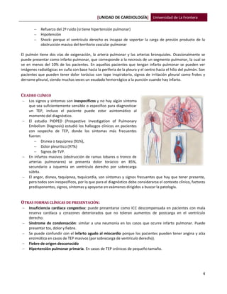 [UNIDAD DE CARDIOLOGÍA] Universidad de La Frontera
4
 Refuerzo del 2º ruido (si tiene hipertensión pulmonar)
 Hipotensión
 Shock: porque el ventrículo derecho es incapaz de soportar la carga de presión producto de la
obstrucción masiva del territorio vascular pulmonar
El pulmón tiene dos vías de oxigenación, la arteria pulmonar y las arterias bronquiales. Ocasionalmente se
puede presentar como infarto pulmonar, que corresponde a la necrosis de un segmento pulmonar, la cual se
ve en menos del 10% de los pacientes. En aquellos pacientes que tengan infarto pulmonar se pueden ver
imágenes radiológicas en cuña con base hacia la periferia de la pleura y el centro hacia el hilio del pulmón. Son
pacientes que pueden tener dolor torácico con tope inspiratorio, signos de irritación pleural como frotes y
derrame pleural, siendo muchas veces un exudado hemorrágico a la punción cuando hay infarto.
CUADRO CLÍNICO
 Los signos y síntomas son inespecíficos y no hay algún síntoma
que sea suficientemente sensible o específico para diagnosticar
un TEP, incluso el paciente puede estar asintomático al
momento del diagnóstico.
 El estudio PIOPED (Prospective Investigation of Pulmonary
Embolism Diagnosis) estudió los hallazgos clínicos en pacientes
con sospecha de TEP, donde los síntomas más frecuentes
fueron:
 Disnea o taquipnea (91%),
 Dolor pleurítico (97%)
 Signos de TVP.
 En infartos masivos (obstrucción de ramas lobares o tronco de
arterias pulmonares) se presenta dolor torácico en 85%,
secundario a isquemia en ventrículo derecho por sobrecarga
súbita.
 El angor, disnea, taquipnea, taquicardia, son síntomas y signos frecuentes que hay que tener presente,
pero todos son inespecíficos, por lo que para el diagnóstico debe considerarse el contexto clínico, factores
predisponentes, signos, síntomas y apoyarse en exámenes dirigidos a buscar la patología.
OTRAS FORMAS CLÍNICAS DE PRESENTACIÓN:
 Insuficiencia cardiaca congestiva: puede presentarse como ICC descompensada en pacientes con mala
reserva cardíaca y corazones deteriorados que no toleran aumentos de postcarga en el ventrículo
derecho.
 Síndrome de condensación: similar a una neumonía en los casos que ocurre infarto pulmonar. Puede
presentar tos, dolor y fiebre.
 Se puede confundir con el infarto agudo al miocardio porque los pacientes pueden tener angina y alza
enzimática en casos de TEP masivos (por sobrecarga de ventrículo derecho).
 Fiebre de origen desconocido
 Hipertensión pulmonar primaria. En casos de TEP crónicos de pequeño tamaño.
 