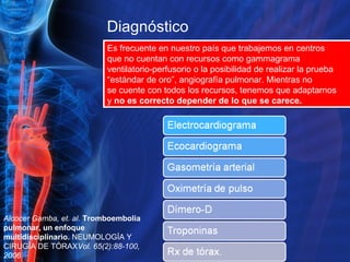 Diagnóstico  Es frecuente en nuestro país que trabajemos en centros que no cuentan con recursos como gammagrama ventilatorio-perfusorio o la posibilidad de realizar la prueba “ estándar de oro”, angiografía pulmonar. Mientras no se cuente con todos los recursos, tenemos que adaptarnos y  no es correcto depender de lo que se carece. Alcocer Gamba, et. al.  Tromboembolia pulmonar, un enfoque multidisciplinario.  NEUMOLOGÍA Y CIRUGÍA DE TÓRAX Vol. 65(2):88-100, 2006 