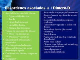 Desordenes asociados a ↑Dimero-D Arterial thromboembolic disease  Myocardial infarction  Stroke  Acute limb ischemia  Atrial fibrillation  Intracardiac thrombus  Venous thromboembolic disease  Deep vein thrombosis  Pulmonary embolism  Disseminated intravascular coagulation  Preeclampsia and eclampsia  Abnormal fibrinolysis; use of thrombolytic agents  Cardiovascular disease, congestive failure Malignancy   Severe infection/sepsis/inflammation  Surgery/trauma (eg, tissue ischemia, necrosis)  Systemic inflammatory response syndrome  Vasoocclusive episode of sickle cell disease  Severe liver disease (decreased clearance)  Renal disease  Nephrotic syndrome (eg, renal vein thrombosis)  Acute renal failure  Chronic renal failure and underlying cardiovascular disease  Normal pregnancy  Venous malformations  