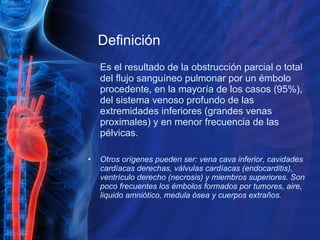 Definición Es el resultado de la obstrucción parcial o total del flujo sanguíneo pulmonar por un émbolo procedente, en la mayoría de los casos (95%), del sistema venoso profundo de las extremidades inferiores (grandes venas proximales) y en menor frecuencia de las pélvicas.  Otros orígenes pueden ser: vena cava inferior, cavidades cardíacas derechas, válvulas cardíacas (endocarditis), ventrículo derecho (necrosis) y miembros superiores. Son poco frecuentes los émbolos formados por tumores, aire, liquido amniótico, medula ósea y cuerpos extraños.  