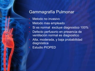 Gammagrafía Pulmonar Metodo no invasivo Metodo mas empleado Si es normal  excluye diagnostico 100% Defecto perfusorio en presencia de ventilación normal es diagnostico Alta, moderada, y baja probabilidad diagnóstica Estudio PIOPED  