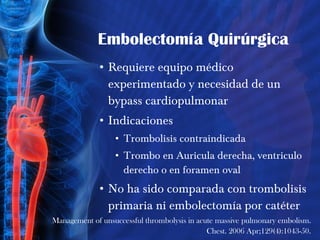 Embolectomía Quirúrgica Requiere equipo médico experimentado y necesidad de un bypass cardiopulmonar Indicaciones Trombolisis contraindicada Trombo en Auricula derecha, ventriculo derecho o en foramen oval No ha sido comparada con trombolisis primaria ni embolectomía por catéter Management of unsuccessful thrombolysis in acute massive pulmonary embolism. Chest. 2006 Apr;129(4):1043-50. 