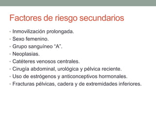 Factores de riesgo secundarios
• Inmovilización prolongada.
• Sexo femenino.
• Grupo sanguíneo “A”.
• Neoplasias.
• Catéteres venosos centrales.
• Cirugía abdominal, urológica y pélvica reciente.
• Uso de estrógenos y anticonceptivos hormonales.
• Fracturas pélvicas, cadera y de extremidades inferiores.
 