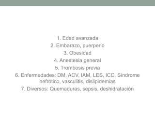 1. Edad avanzada
                2. Embarazo, puerperio
                       3. Obesidad
                  4. Anestesia general
                  5. Trombosis previa
6. Enfermedades: DM, ACV, IAM, LES, ICC, Síndrome
           nefrótico, vasculitis, dislipidemias
   7. Diversos: Quemaduras, sepsis, deshidratación
 