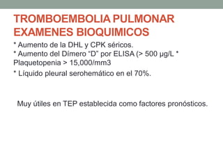 TROMBOEMBOLIA PULMONAR
EXAMENES BIOQUIMICOS
* Aumento de la DHL y CPK séricos.
* Aumento del Dímero “D” por ELISA (> 500 μg/L *
Plaquetopenia > 15,000/mm3
* Líquido pleural serohemático en el 70%.



 Muy útiles en TEP establecida como factores pronósticos.
 