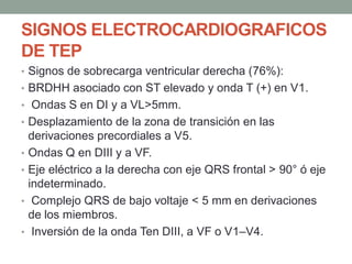 SIGNOS ELECTROCARDIOGRAFICOS
DE TEP
• Signos de sobrecarga ventricular derecha (76%):
• BRDHH asociado con ST elevado y onda T (+) en V1.
• Ondas S en DI y a VL>5mm.
• Desplazamiento de la zona de transición en las
    derivaciones precordiales a V5.
•   Ondas Q en DIII y a VF.
•   Eje eléctrico a la derecha con eje QRS frontal > 90° ó eje
    indeterminado.
•    Complejo QRS de bajo voltaje < 5 mm en derivaciones
    de los miembros.
•    Inversión de la onda Ten DIII, a VF o V1–V4.
 