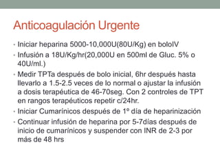 Anticoagulación Urgente
• Iniciar heparina 5000-10,000U(80U/Kg) en boloIV
• Infusión a 18U/Kg/hr(20,000U en 500ml de Gluc. 5% o
  40U/ml.)
• Medir TPTa después de bolo inicial, 6hr después hasta
  llevarlo a 1.5-2.5 veces de lo normal o ajustar la infusión
  a dosis terapéutica de 46-70seg. Con 2 controles de TPT
  en rangos terapéuticos repetir c/24hr.
• Iniciar Cumarínicos después de 1º día de heparinización
• Continuar infusión de heparina por 5-7días después de
  inicio de cumarínicos y suspender con INR de 2-3 por
  más de 48 hrs
 