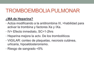TROMBOEMBOLIA PULMONAR
¿MA de Heparina?
• Actúa modificando a la antitrombina III, >habilidad para
  activar la trombina y factores Xa y IXa.
• IV= Efecto inmediato, SC=1-2hrs
• Heparina mejora la actv. De los trombolíticos
• VIGILAR: conteo de plaquetas, necrosis cutánea,
  urticaria, hipoaldosteronismo.
• Riesgo de sangrado <5%
 