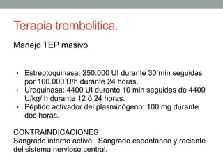 Terapia trombolitica.
Manejo TEP masivo


• Estreptoquinasa: 250.000 UI durante 30 min seguidas
  por 100.000 U/h durante 24 horas.
• Uroquinasa: 4400 UI durante 10 min seguidas de 4400
  U/kg/ h durante 12 ó 24 horas.
• Péptido activador del plasminógeno: 100 mg durante
  dos horas.

CONTRAINDICACIONES
Sangrado interno activo, Sangrado espontáneo y reciente
del sistema nervioso central.
 