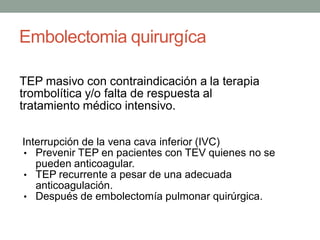 Embolectomia quirurgíca

TEP masivo con contraindicación a la terapia
trombolítica y/o falta de respuesta al
tratamiento médico intensivo.

Interrupción de la vena cava inferior (IVC)
• Prevenir TEP en pacientes con TEV quienes no se
   pueden anticoagular.
• TEP recurrente a pesar de una adecuada
   anticoagulación.
• Después de embolectomía pulmonar quirúrgica.
 