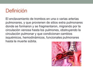 Definición
El enclavamiento de trombos en una o varias arterias
pulmonares, y que provienen de sitios extra pulmonares
donde se formaron y se fragmentaron, migrando por la
circulación venosa hasta los pulmones, obstruyendo la
circulación pulmonar y que condicionan cambios
isquémicos, hemodinámicos, funcionales pulmonares
hasta la muerte súbita.
 
