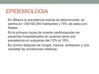 EPIDEMIOLOGIA
• En México la prevalencia exacta es desconocida, se
  estima en 139/100 000 habitantes y 70% de estos son
  fatales.
• Es la primera causa de muerte cardiovascular en
  pacientes hospitalizados en quienes tiene una
  prevalencia en autopsias del 12% al 15%.
• Es común después de cirugía, trauma, embarazo y una
  variedad de condiciones médicas.
 