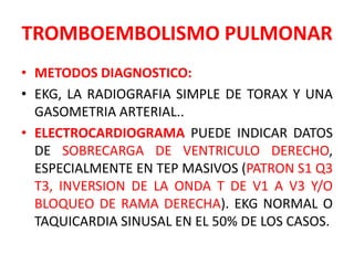 TROMBOEMBOLISMO PULMONAR
• METODOS DIAGNOSTICO:
• EKG, LA RADIOGRAFIA SIMPLE DE TORAX Y UNA
  GASOMETRIA ARTERIAL..
• ELECTROCARDIOGRAMA PUEDE INDICAR DATOS
  DE SOBRECARGA DE VENTRICULO DERECHO,
  ESPECIALMENTE EN TEP MASIVOS (PATRON S1 Q3
  T3, INVERSION DE LA ONDA T DE V1 A V3 Y/O
  BLOQUEO DE RAMA DERECHA). EKG NORMAL O
  TAQUICARDIA SINUSAL EN EL 50% DE LOS CASOS.
 
