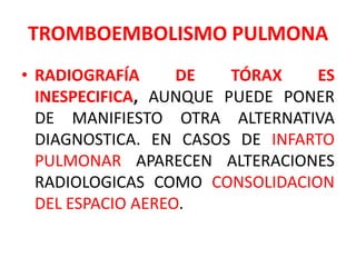 TROMBOEMBOLISMO PULMONA
• RADIOGRAFÍA      DE   TÓRAX   ES
  INESPECIFICA, AUNQUE PUEDE PONER
  DE MANIFIESTO OTRA ALTERNATIVA
  DIAGNOSTICA. EN CASOS DE INFARTO
  PULMONAR APARECEN ALTERACIONES
  RADIOLOGICAS COMO CONSOLIDACION
  DEL ESPACIO AEREO.
 
