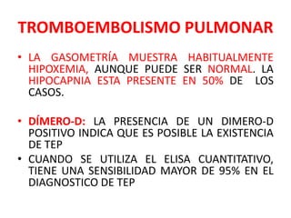 TROMBOEMBOLISMO PULMONAR
• LA GASOMETRÍA MUESTRA HABITUALMENTE
  HIPOXEMIA, AUNQUE PUEDE SER NORMAL. LA
  HIPOCAPNIA ESTA PRESENTE EN 50% DE LOS
  CASOS.

• DÍMERO-D: LA PRESENCIA DE UN DIMERO-D
  POSITIVO INDICA QUE ES POSIBLE LA EXISTENCIA
  DE TEP
• CUANDO SE UTILIZA EL ELISA CUANTITATIVO,
  TIENE UNA SENSIBILIDAD MAYOR DE 95% EN EL
  DIAGNOSTICO DE TEP
 