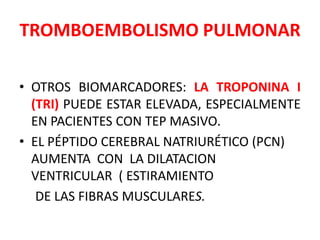TROMBOEMBOLISMO PULMONAR

• OTROS BIOMARCADORES: LA TROPONINA I
  (TRI) PUEDE ESTAR ELEVADA, ESPECIALMENTE
  EN PACIENTES CON TEP MASIVO.
• EL PÉPTIDO CEREBRAL NATRIURÉTICO (PCN)
  AUMENTA CON LA DILATACION
  VENTRICULAR ( ESTIRAMIENTO
   DE LAS FIBRAS MUSCULARES.
 