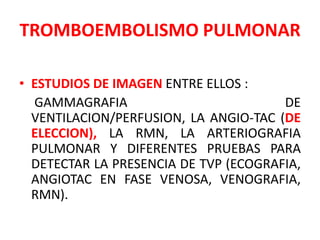 TROMBOEMBOLISMO PULMONAR

• ESTUDIOS DE IMAGEN ENTRE ELLOS :
  GAMMAGRAFIA                          DE
  VENTILACION/PERFUSION, LA ANGIO-TAC (DE
  ELECCION), LA RMN, LA ARTERIOGRAFIA
  PULMONAR Y DIFERENTES PRUEBAS PARA
  DETECTAR LA PRESENCIA DE TVP (ECOGRAFIA,
  ANGIOTAC EN FASE VENOSA, VENOGRAFIA,
  RMN).
 