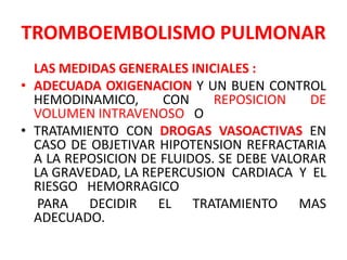 TROMBOEMBOLISMO PULMONAR
  LAS MEDIDAS GENERALES INICIALES :
• ADECUADA OXIGENACION Y UN BUEN CONTROL
  HEMODINAMICO,      CON     REPOSICION    DE
  VOLUMEN INTRAVENOSO O
• TRATAMIENTO CON DROGAS VASOACTIVAS EN
  CASO DE OBJETIVAR HIPOTENSION REFRACTARIA
  A LA REPOSICION DE FLUIDOS. SE DEBE VALORAR
  LA GRAVEDAD, LA REPERCUSION CARDIACA Y EL
  RIESGO HEMORRAGICO
   PARA DECIDIR EL TRATAMIENTO MAS
  ADECUADO.
 